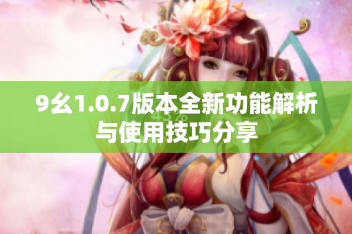 9幺1.0.7版本全新功能解析与使用技巧分享