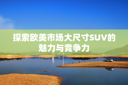 探索欧美市场大尺寸SUV的魅力与竞争力