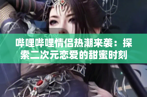 哔哩哔哩情侣热潮来袭：探索二次元恋爱的甜蜜时刻