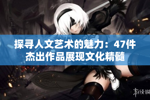 探寻人文艺术的魅力：47件杰出作品展现文化精髓