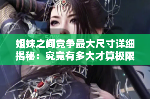 姐妹之间竞争最大尺寸详细揭秘：究竟有多大才算极限