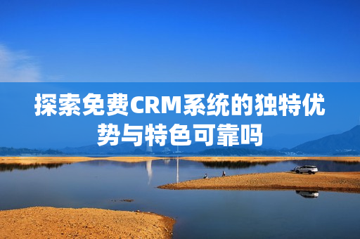 探索免费CRM系统的独特优势与特色可靠吗