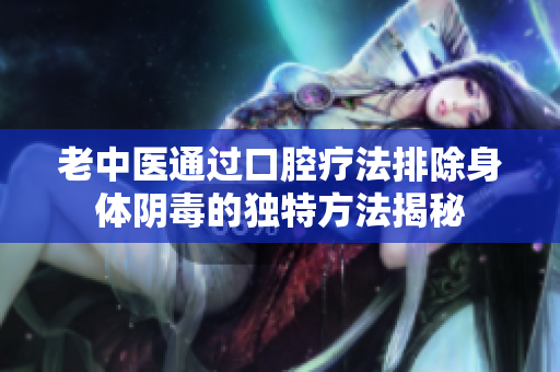老中医通过口腔疗法排除身体阴毒的独特方法揭秘