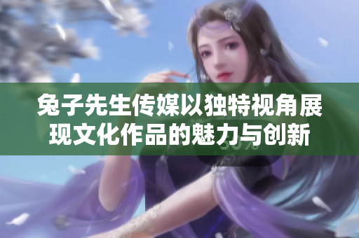 兔子先生传媒以独特视角展现文化作品的魅力与创新