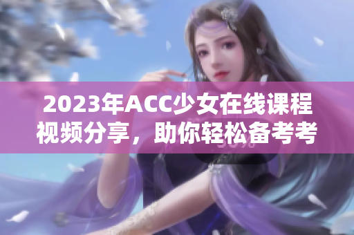 2023年ACC少女在线课程视频分享，助你轻松备考考试