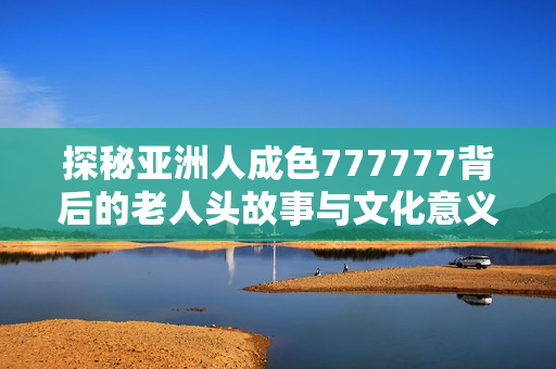 探秘亚洲人成色777777背后的老人头故事与文化意义