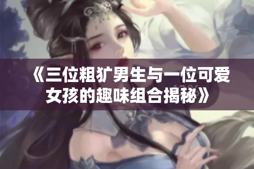 《三位粗犷男生与一位可爱女孩的趣味组合揭秘》