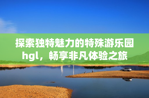 探索独特魅力的特殊游乐园hgl，畅享非凡体验之旅