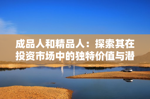 成品人和精品人：探索其在投资市场中的独特价值与潜力