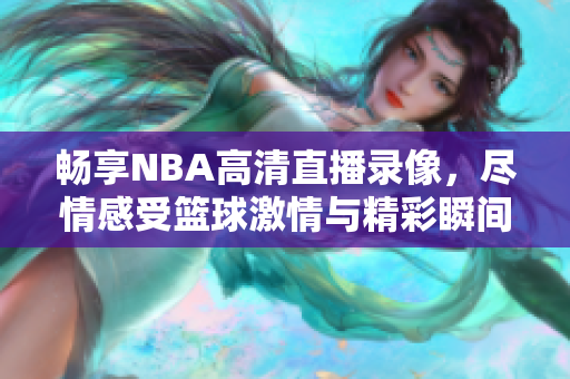 畅享NBA高清直播录像，尽情感受篮球激情与精彩瞬间