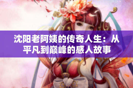 沈阳老阿姨的传奇人生：从平凡到巅峰的感人故事