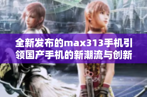 全新发布的max313手机引领国产手机的新潮流与创新科技