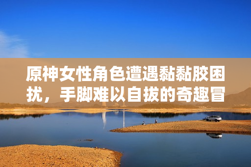 原神女性角色遭遇黏黏胶困扰，手脚难以自拔的奇趣冒险