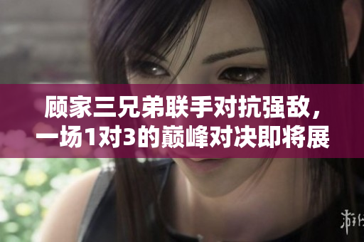 顾家三兄弟联手对抗强敌，一场1对3的巅峰对决即将展开