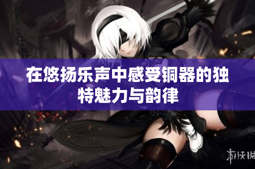 在悠扬乐声中感受铜器的独特魅力与韵律
