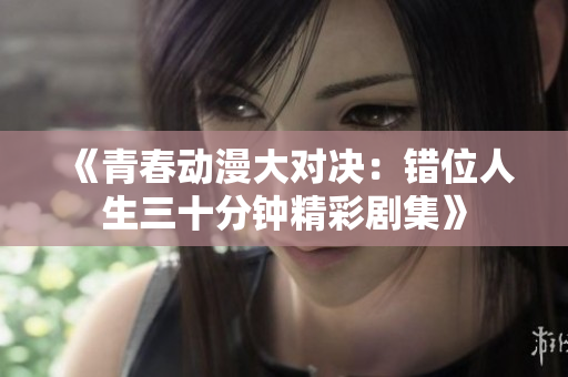 《青春动漫大对决：错位人生三十分钟精彩剧集》