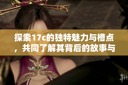 探索17c的独特魅力与槽点，共同了解其背后的故事与意义