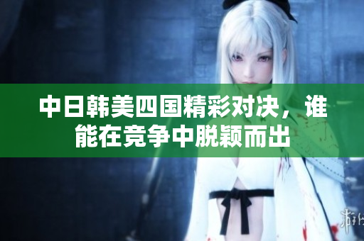 中日韩美四国精彩对决，谁能在竞争中脱颖而出