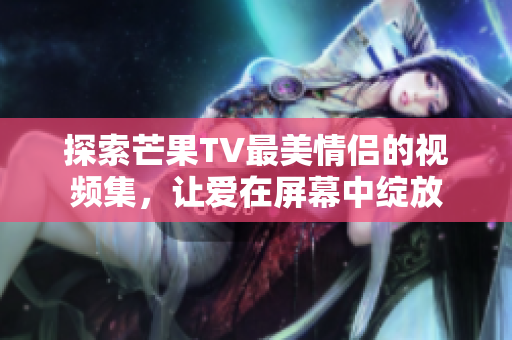 探索芒果TV最美情侣的视频集，让爱在屏幕中绽放