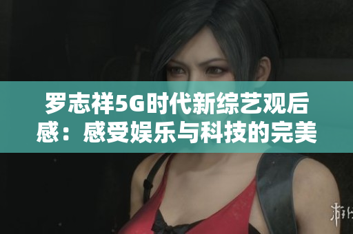 罗志祥5G时代新综艺观后感：感受娱乐与科技的完美结合