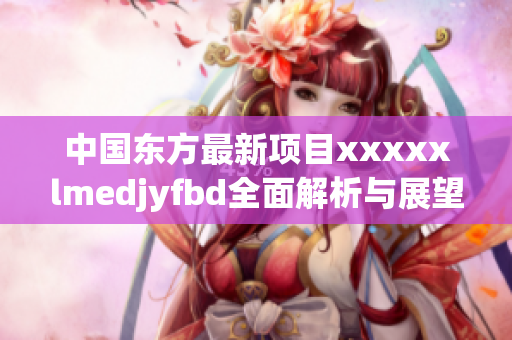 中国东方最新项目xxxxxlmedjyfbd全面解析与展望