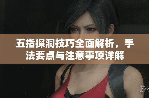 五指探洞技巧全面解析，手法要点与注意事项详解