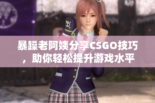 暴躁老阿姨分享CSGO技巧，助你轻松提升游戏水平