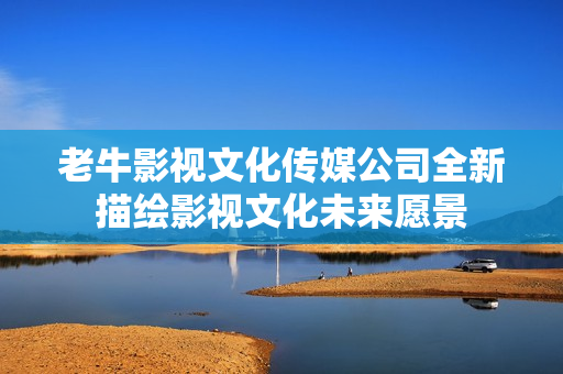 老牛影视文化传媒公司全新描绘影视文化未来愿景