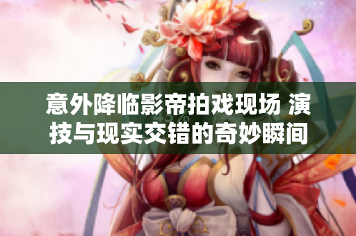 意外降临影帝拍戏现场 演技与现实交错的奇妙瞬间