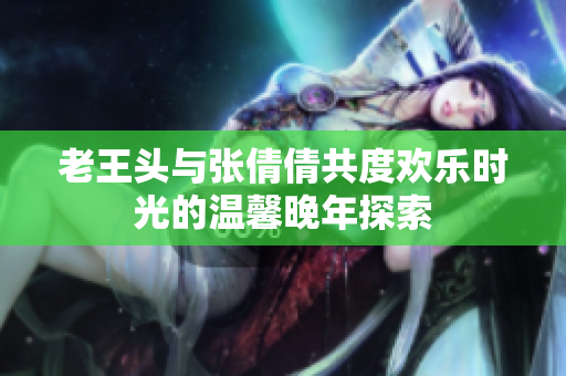 老王头与张倩倩共度欢乐时光的温馨晚年探索