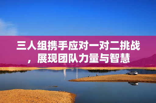 三人组携手应对一对二挑战，展现团队力量与智慧