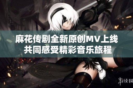 麻花传剧全新原创MV上线 共同感受精彩音乐旅程