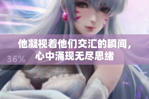 他凝视着他们交汇的瞬间，心中涌现无尽思绪