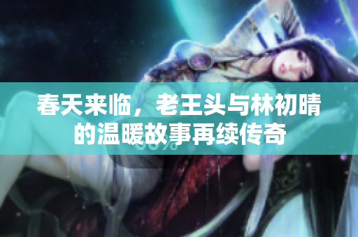春天来临，老王头与林初晴的温暖故事再续传奇