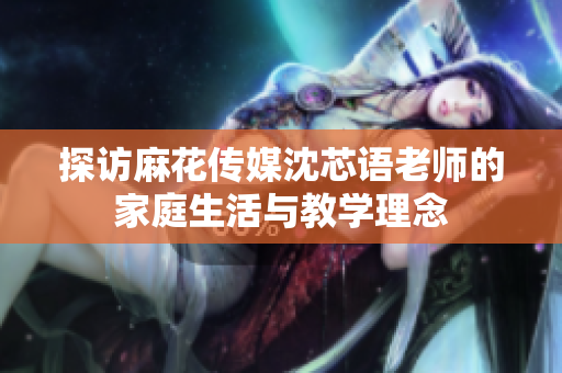 探访麻花传媒沈芯语老师的家庭生活与教学理念