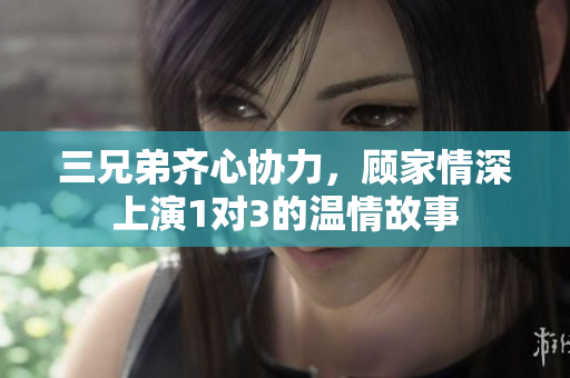 三兄弟齐心协力，顾家情深上演1对3的温情故事