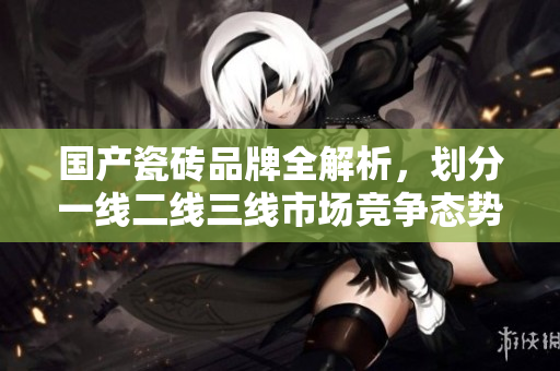 国产瓷砖品牌全解析，划分一线二线三线市场竞争态势
