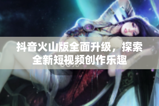 抖音火山版全面升级，探索全新短视频创作乐趣