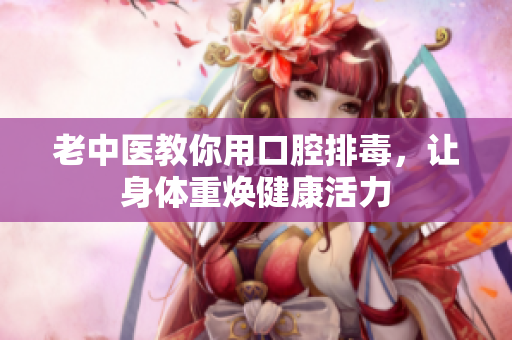 老中医教你用口腔排毒，让身体重焕健康活力