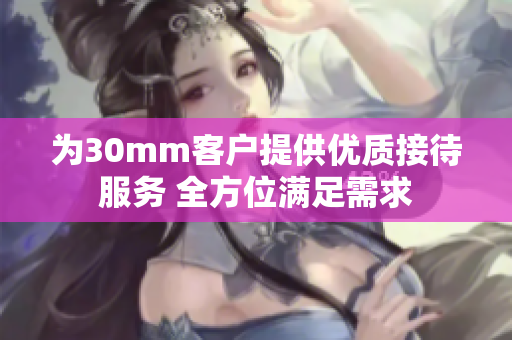 为30mm客户提供优质接待服务 全方位满足需求
