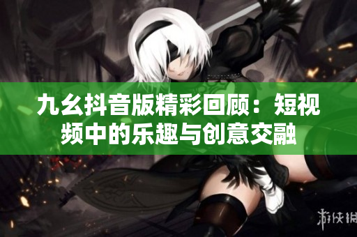 九幺抖音版精彩回顾：短视频中的乐趣与创意交融