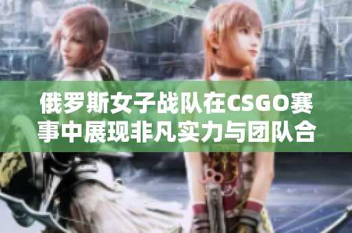 俄罗斯女子战队在CSGO赛事中展现非凡实力与团队合作