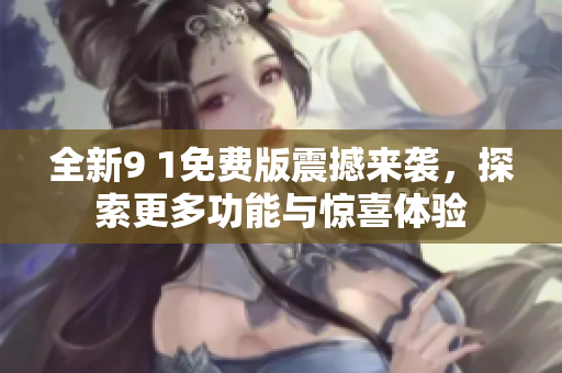 全新9 1免费版震撼来袭，探索更多功能与惊喜体验
