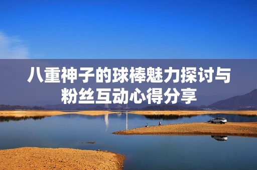 八重神子的球棒魅力探讨与粉丝互动心得分享