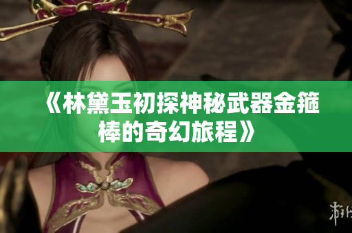 《林黛玉初探神秘武器金箍棒的奇幻旅程》