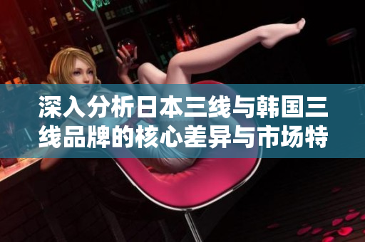 深入分析日本三线与韩国三线品牌的核心差异与市场特点