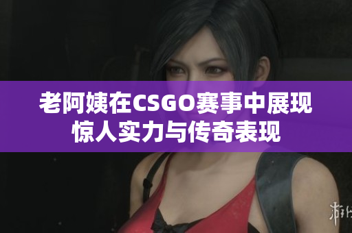 老阿姨在CSGO赛事中展现惊人实力与传奇表现