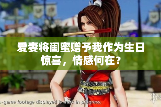 爱妻将闺蜜赠予我作为生日惊喜，情感何在？