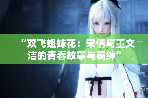 “双飞姐妹花：宋倩与董文洁的青春故事与羁绊”