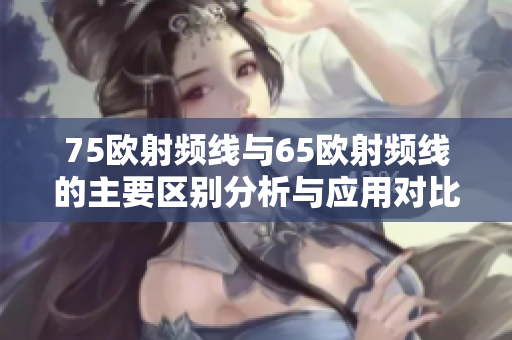 75欧射频线与65欧射频线的主要区别分析与应用对比
